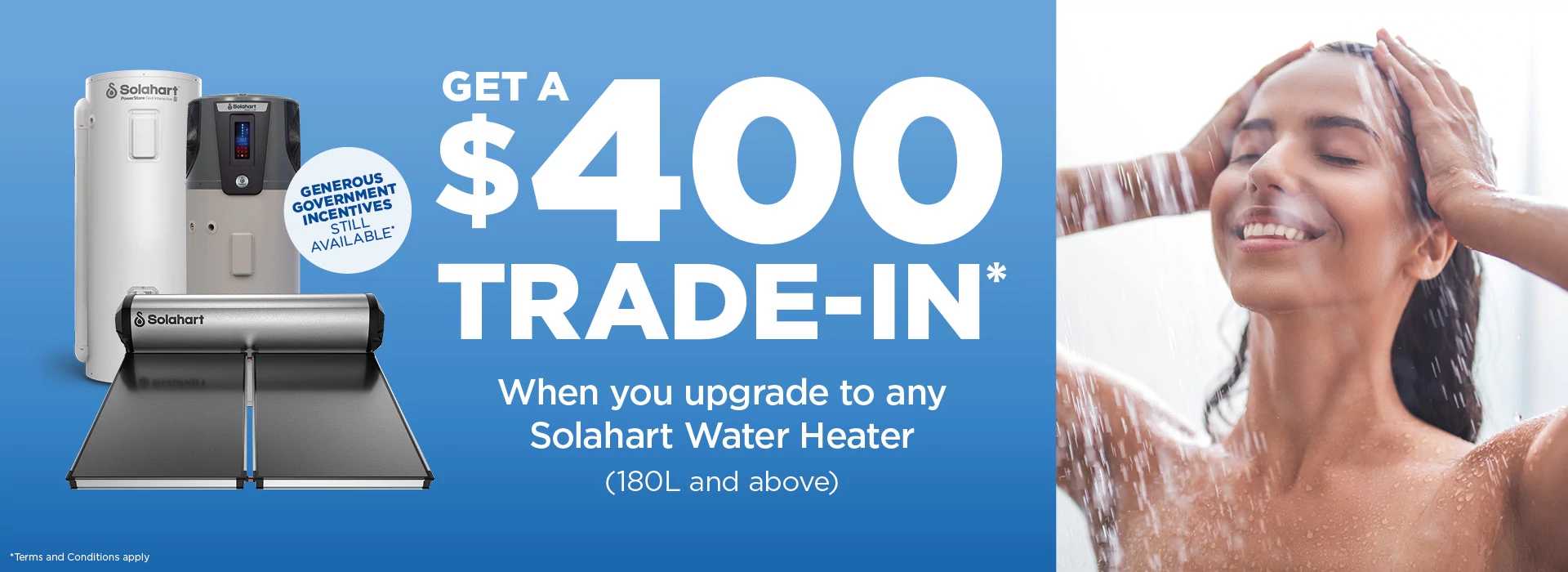 Save upfront with a $400 trade in when you upgrade to a Solahart hot water heater